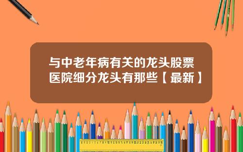 与中老年病有关的龙头股票医院细分龙头有那些【最新】