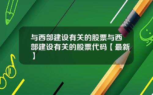 与西部建设有关的股票与西部建设有关的股票代码【最新】