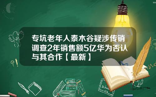专坑老年人泰木谷疑涉传销调查2年销售额5亿华为否认与其合作【最新】