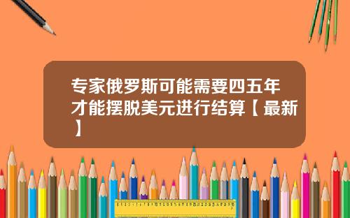 专家俄罗斯可能需要四五年才能摆脱美元进行结算【最新】