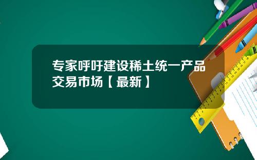 专家呼吁建设稀土统一产品交易市场【最新】