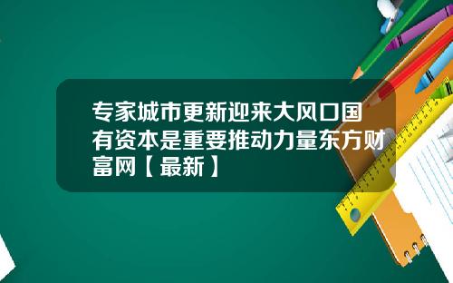 专家城市更新迎来大风口国有资本是重要推动力量东方财富网【最新】