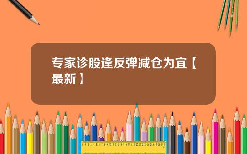 专家诊股逢反弹减仓为宜【最新】