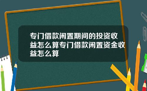 专门借款闲置期间的投资收益怎么算专门借款闲置资金收益怎么算