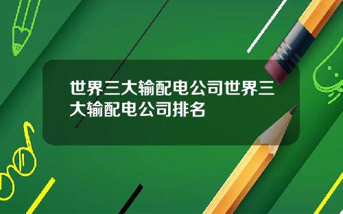 世界三大输配电公司世界三大输配电公司排名