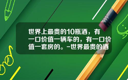 世界上最贵的10瓶酒，有一口价值一辆车的，有一口价值一套房的。-世界最贵的酒多少钱一瓶【新闻】