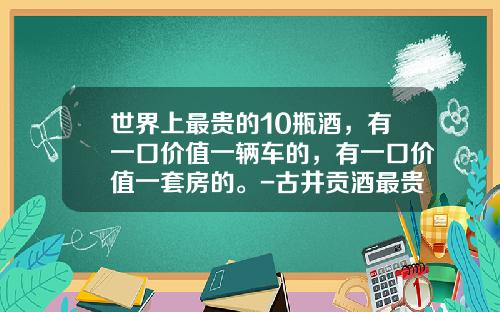 世界上最贵的10瓶酒，有一口价值一辆车的，有一口价值一套房的。-古井贡酒最贵的多少钱【新闻】