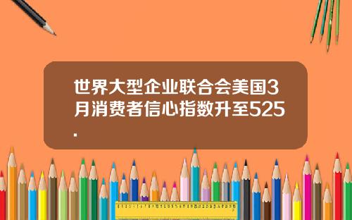 世界大型企业联合会美国3月消费者信心指数升至525.