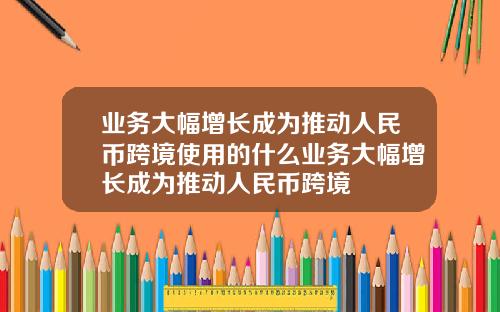 业务大幅增长成为推动人民币跨境使用的什么业务大幅增长成为推动人民币跨境
