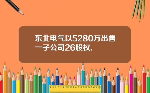 东北电气以5280万出售一子公司26股权.