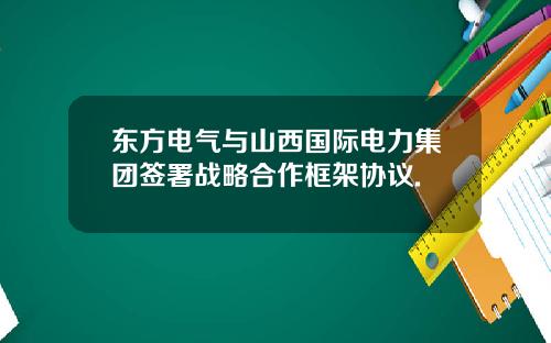 东方电气与山西国际电力集团签署战略合作框架协议.