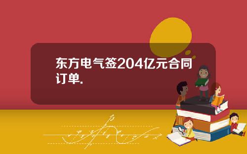 东方电气签204亿元合同订单.