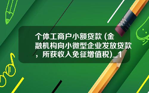 个体工商户小额贷款 (金融机构向小微型企业发放贷款，所获收入免征增值税)_1