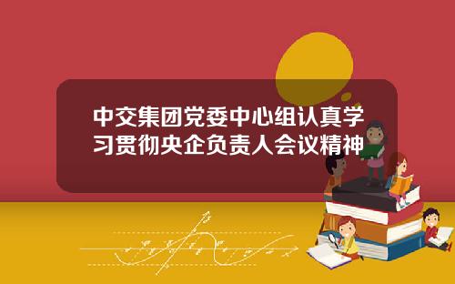中交集团党委中心组认真学习贯彻央企负责人会议精神