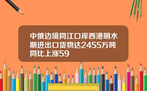 中俄边境同江口岸西港明水期进出口货物达2455万吨同比上涨59