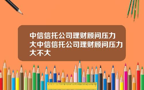 中信信托公司理财顾问压力大中信信托公司理财顾问压力大不大