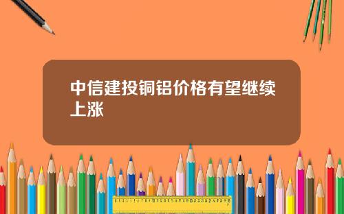 中信建投铜铝价格有望继续上涨