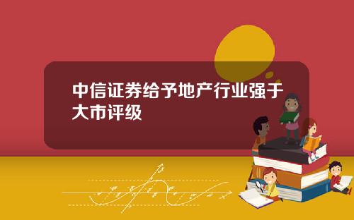 中信证券给予地产行业强于大市评级