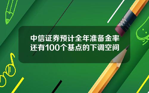 中信证券预计全年准备金率还有100个基点的下调空间