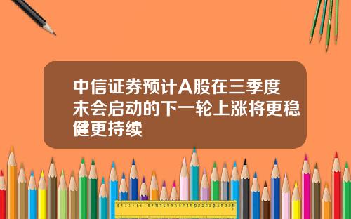 中信证券预计A股在三季度末会启动的下一轮上涨将更稳健更持续