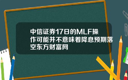 中信证券17日的MLF操作可能并不意味着降息预期落空东方财富网
