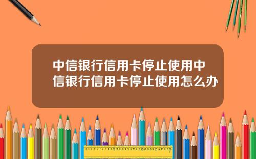 中信银行信用卡停止使用中信银行信用卡停止使用怎么办