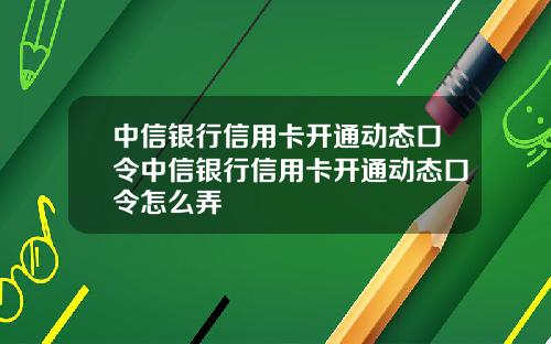 中信银行信用卡开通动态口令中信银行信用卡开通动态口令怎么弄