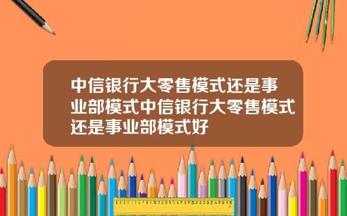 中信银行大零售模式还是事业部模式中信银行大零售模式还是事业部模式好