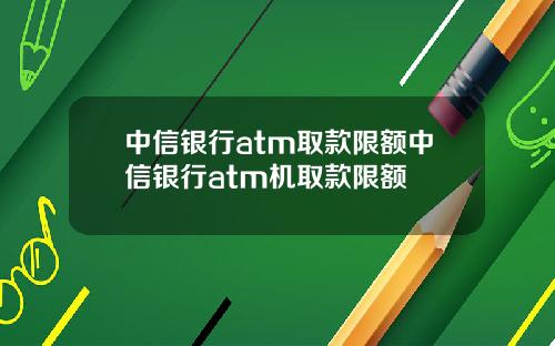 中信银行atm取款限额中信银行atm机取款限额