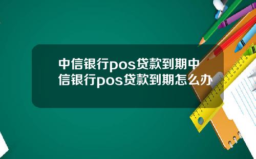 中信银行pos贷款到期中信银行pos贷款到期怎么办