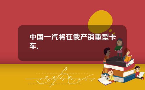 中国一汽将在俄产销重型卡车.
