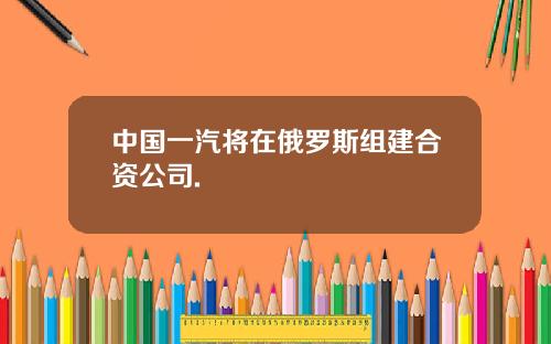 中国一汽将在俄罗斯组建合资公司.