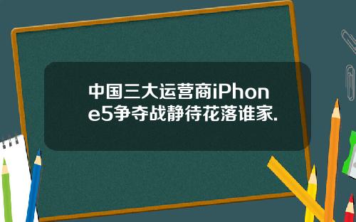 中国三大运营商iPhone5争夺战静待花落谁家.