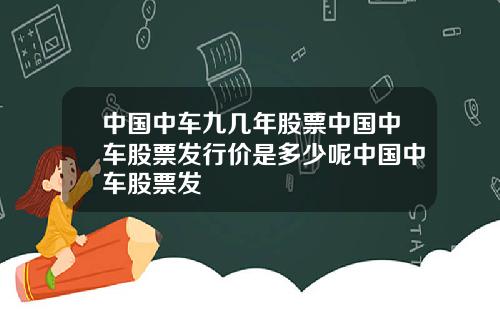 中国中车九几年股票中国中车股票发行价是多少呢中国中车股票发