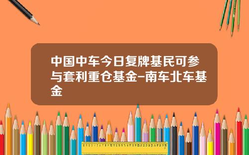 中国中车今日复牌基民可参与套利重仓基金-南车北车基金