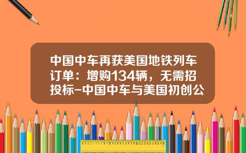 中国中车再获美国地铁列车订单：增购134辆，无需招投标-中国中车与美国初创公司【新闻】.