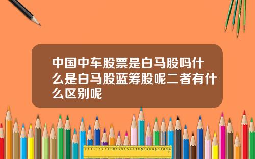 中国中车股票是白马股吗什么是白马股蓝筹股呢二者有什么区别呢