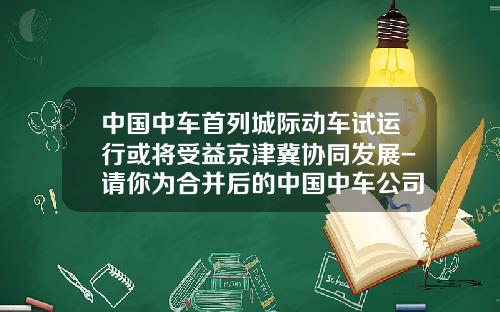 中国中车首列城际动车试运行或将受益京津冀协同发展-请你为合并后的中国中车公司