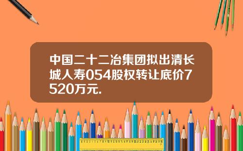 中国二十二冶集团拟出清长城人寿054股权转让底价7520万元.