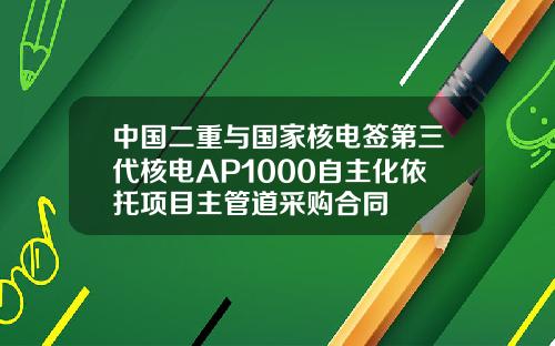 中国二重与国家核电签第三代核电AP1000自主化依托项目主管道采购合同