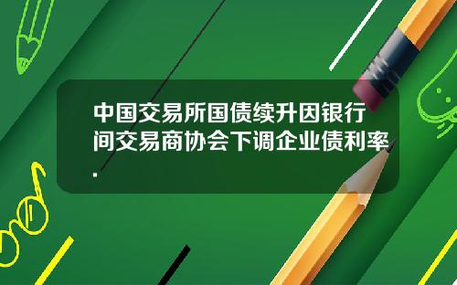 中国交易所国债续升因银行间交易商协会下调企业债利率.