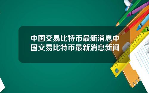 中国交易比特币最新消息中国交易比特币最新消息新闻