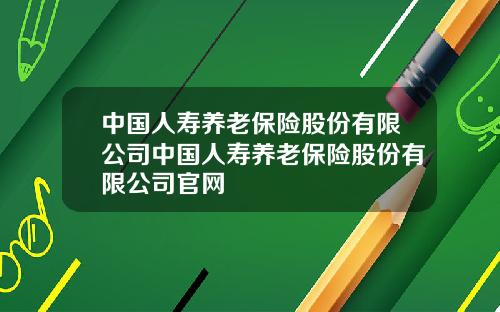 中国人寿养老保险股份有限公司中国人寿养老保险股份有限公司官网