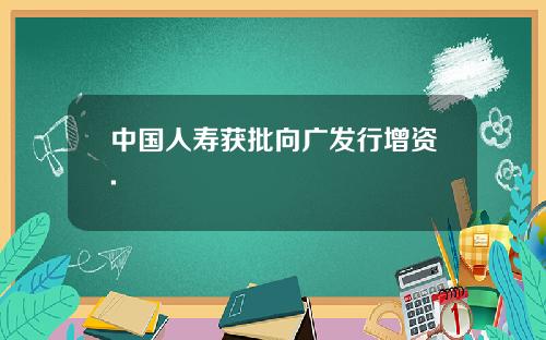 中国人寿获批向广发行增资.