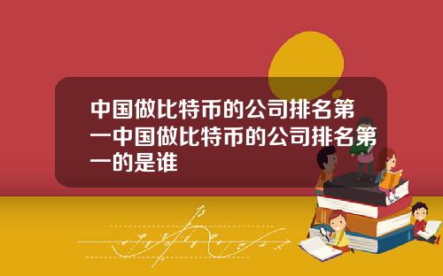中国做比特币的公司排名第一中国做比特币的公司排名第一的是谁