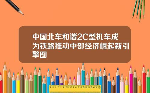 中国北车和谐2C型机车成为铁路推动中部经济崛起新引擎图