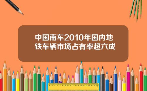 中国南车2010年国内地铁车辆市场占有率超六成