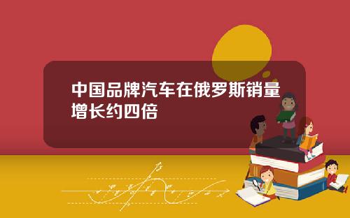 中国品牌汽车在俄罗斯销量增长约四倍