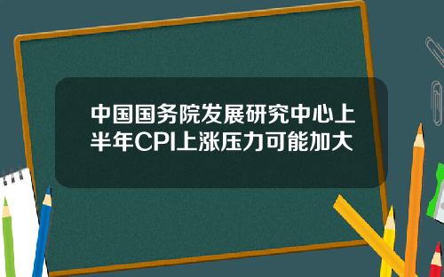 中国国务院发展研究中心上半年CPI上涨压力可能加大