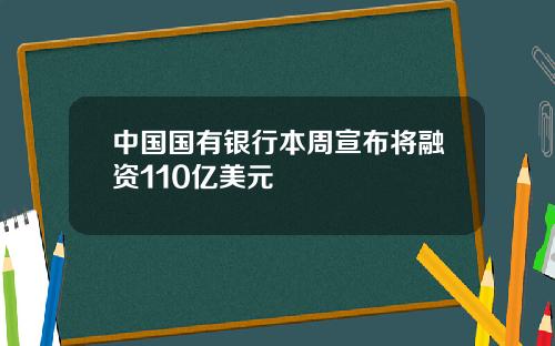 中国国有银行本周宣布将融资110亿美元